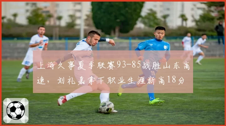 上海久事夏季联赛93-85战胜山东高速，刘礼嘉拿下职业生涯新高18分
