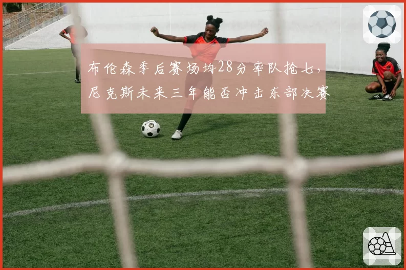 布伦森季后赛场均28分率队抢七，尼克斯未来三年能否冲击东部决赛？