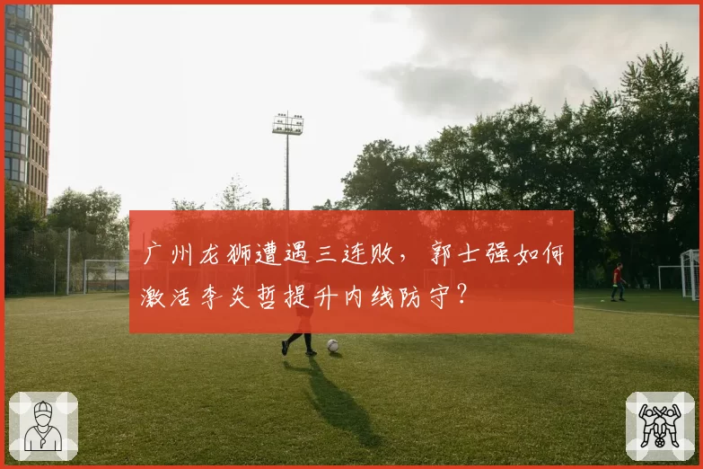 广州龙狮遭遇三连败，郭士强如何激活李炎哲提升内线防守？