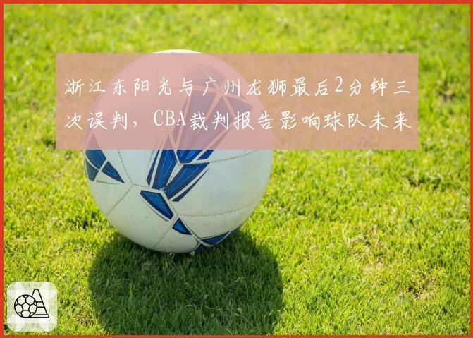 浙江东阳光与广州龙狮最后2分钟三次误判，CBA裁判报告影响球队未来挑战策略