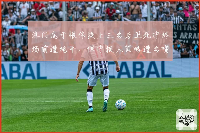 津门虎于根伟换上三名后卫死守终场前遭绝平，保守换人策略遭名嘴痛批“自毁长城”