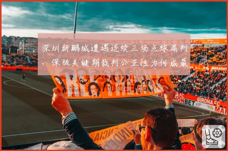 深圳新鹏城遭遇连续三场点球漏判，保级关键期裁判公正性为何成最大变数？