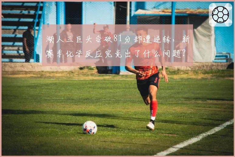 湖人三巨头合砍81分却遭逆转，新赛季化学反应究竟出了什么问题？