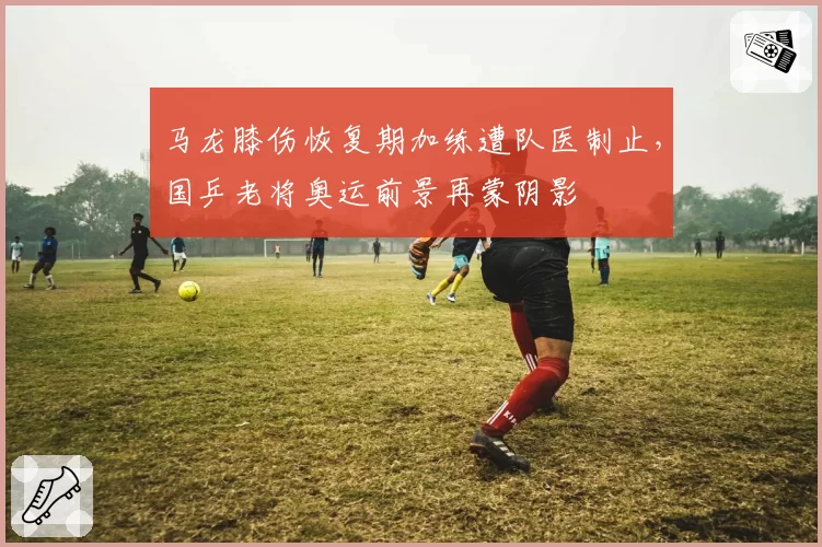 马龙膝伤恢复期加练遭队医制止，国乒老将奥运前景再蒙阴影
