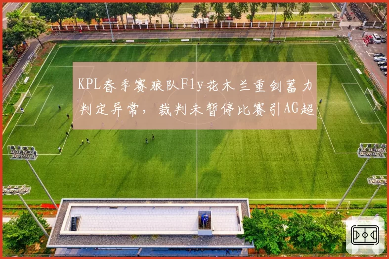 KPL春季赛狼队Fly花木兰重剑蓄力判定异常,裁判未暂停比赛引AG超玩会教练组集体抗议