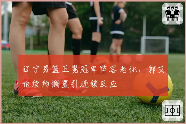 辽宁男篮卫冕冠军阵容老化,郭艾伦续约搁置引连锁反应
