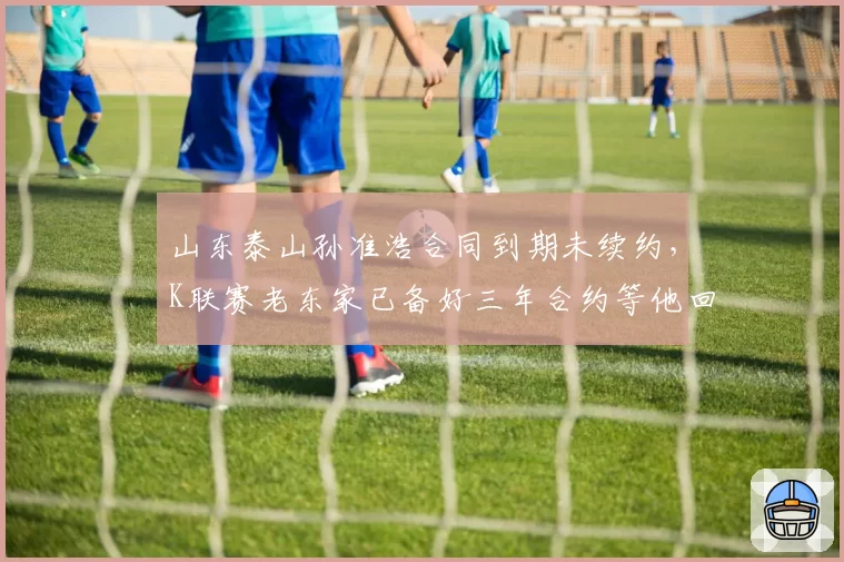 山东泰山孙准浩合同到期未续约，K联赛老东家已备好三年合约等他回归？