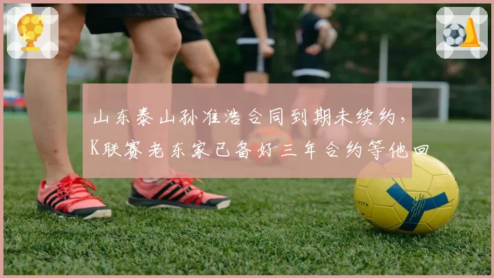 山东泰山孙准浩合同到期未续约，K联赛老东家已备好三年合约等他回归？