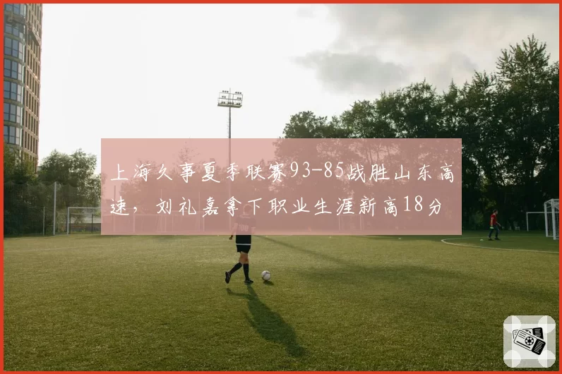 上海久事夏季联赛93-85战胜山东高速，刘礼嘉拿下职业生涯新高18分