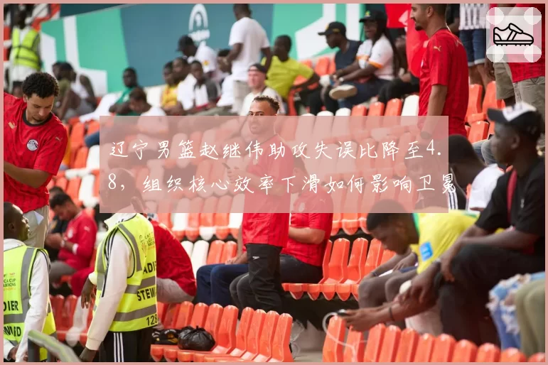 辽宁男篮赵继伟助攻失误比降至4.8，组织核心效率下滑如何影响卫冕战术体系？