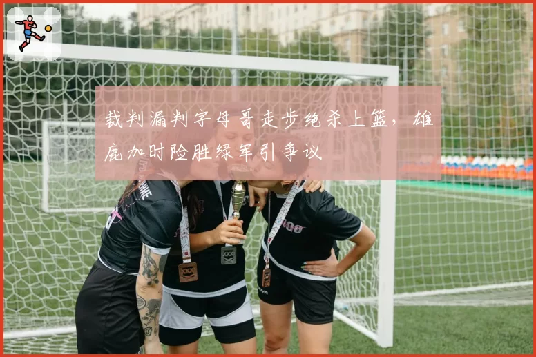 裁判漏判字母哥走步绝杀上篮，雄鹿加时险胜绿军引争议
