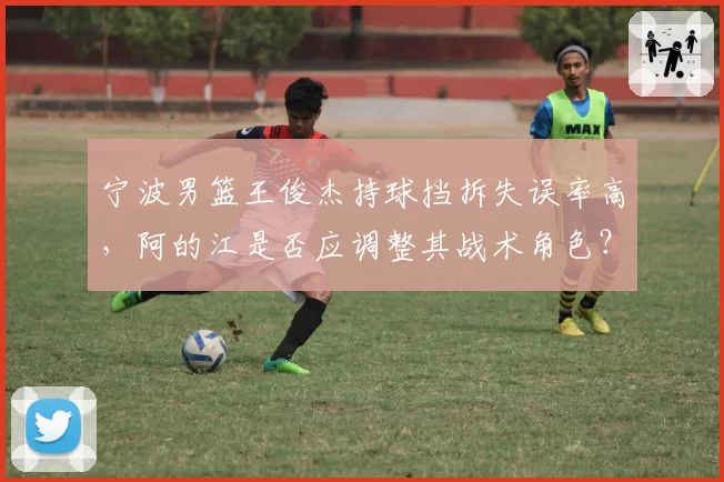 宁波男篮王俊杰持球挡拆失误率高，阿的江是否应调整其战术角色？