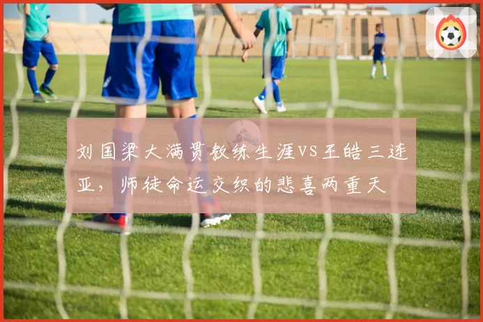 刘国梁大满贯教练生涯vs王皓三连亚，师徒命运交织的悲喜两重天
