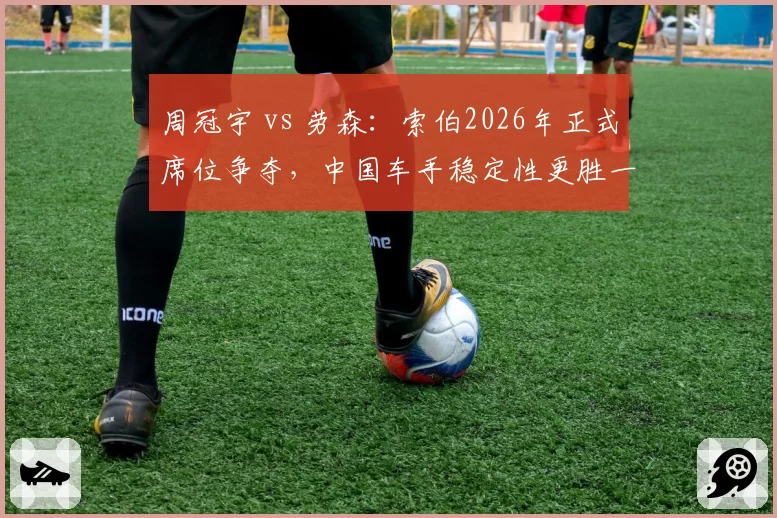 周冠宇 vs 劳森：索伯2026年正式席位争夺，中国车手稳定性更胜一筹？