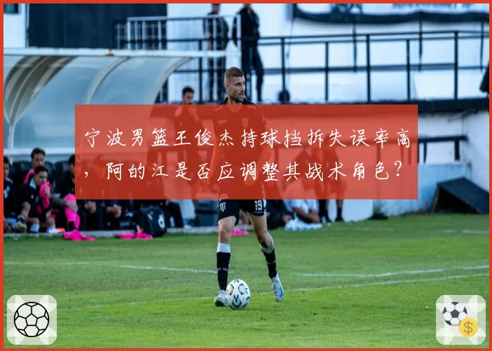 宁波男篮王俊杰持球挡拆失误率高，阿的江是否应调整其战术角色？