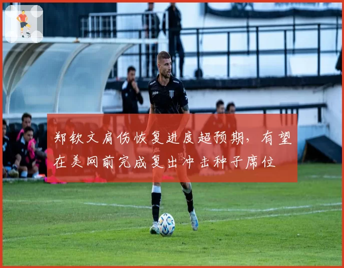 郑钦文肩伤恢复进度超预期，有望在美网前完成复出冲击种子席位