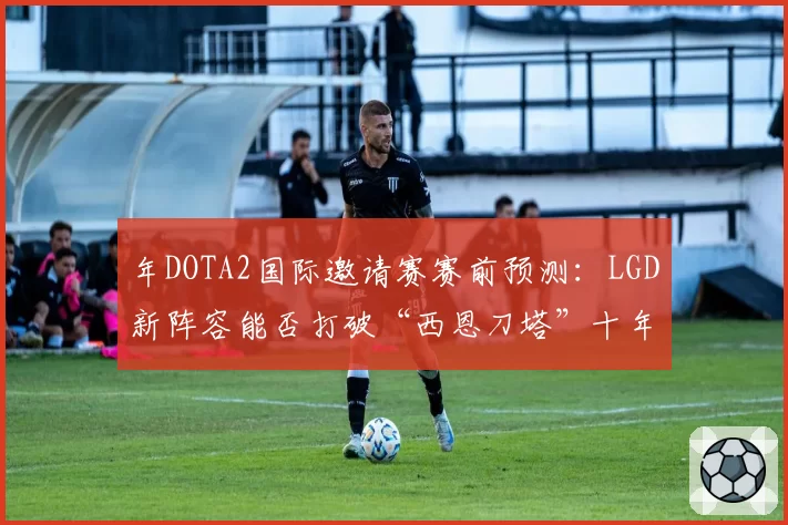 年DOTA2国际邀请赛赛前预测：LGD新阵容能否打破“西恩刀塔”十年冠军荒