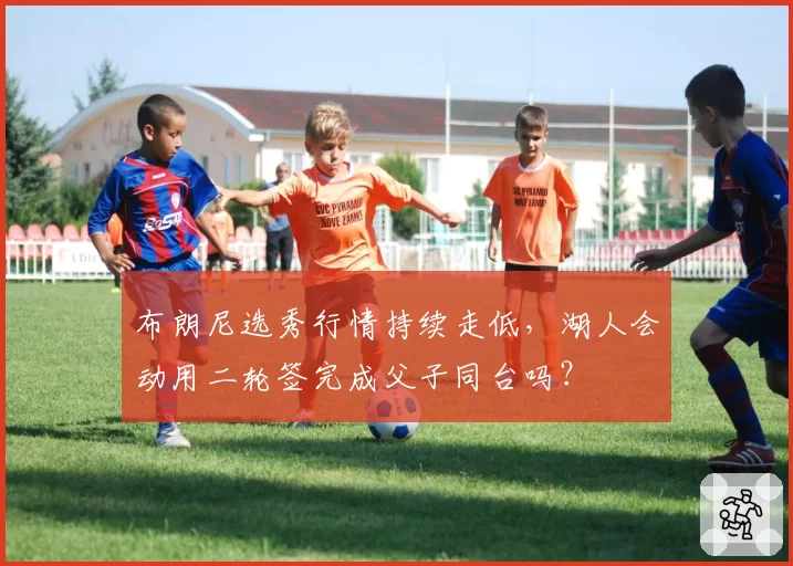 布朗尼选秀行情持续走低，湖人会动用二轮签完成父子同台吗？