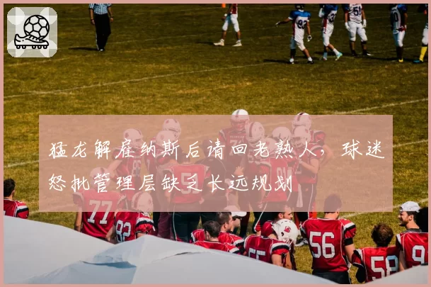 猛龙解雇纳斯后请回老熟人，球迷怒批管理层缺乏长远规划