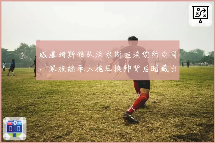 威廉姆斯领队沃尔斯拒谈续约合同，家族继承人施压换帅背后暗藏出售信号？