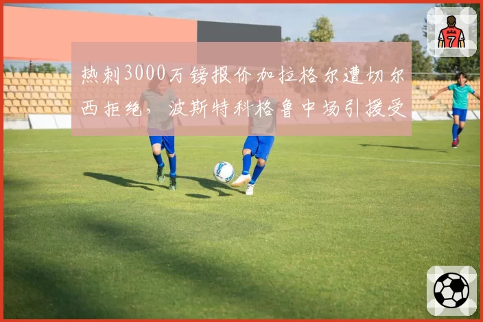 热刺3000万镑报价加拉格尔遭切尔西拒绝，波斯特科格鲁中场引援受阻