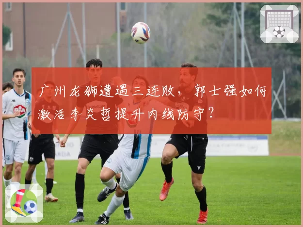 广州龙狮遭遇三连败，郭士强如何激活李炎哲提升内线防守？