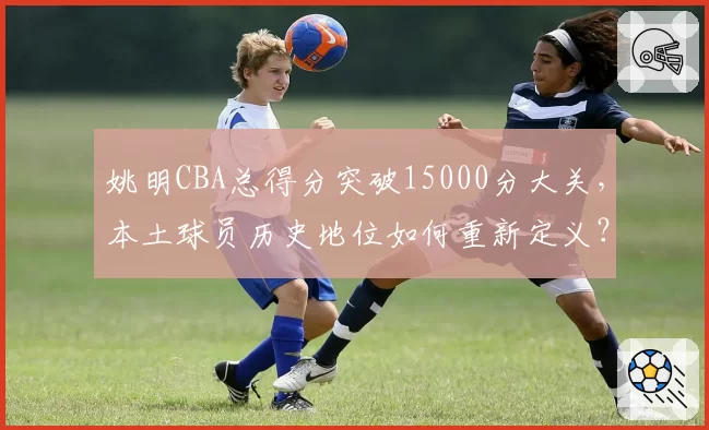 姚明CBA总得分突破15000分大关，本土球员历史地位如何重新定义？