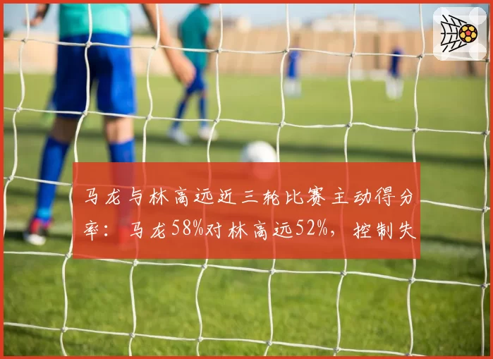 马龙与林高远近三轮比赛主动得分率:马龙58%对林高远52%,控制失误率马龙更低