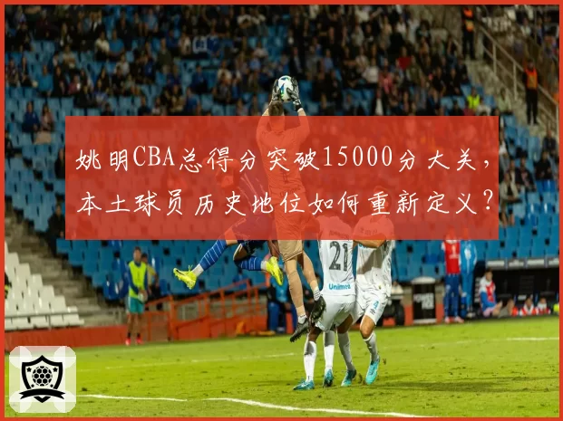 姚明CBA总得分突破15000分大关，本土球员历史地位如何重新定义？