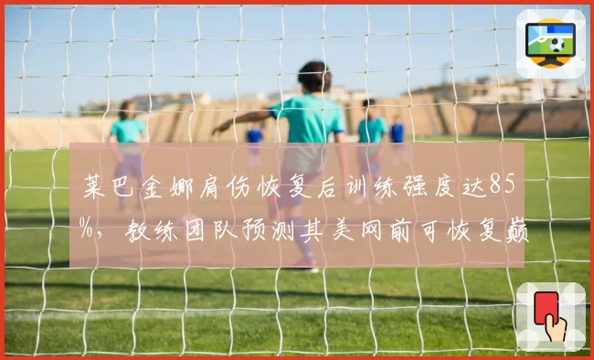 莱巴金娜肩伤恢复后训练强度达85%，教练团队预测其美网前可恢复巅峰状态
