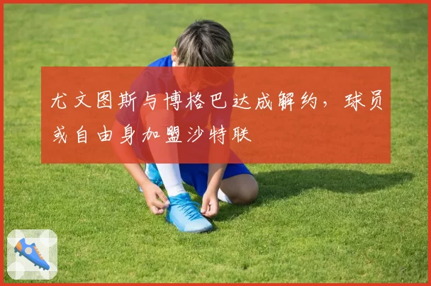 尤文图斯与博格巴达成解约，球员或自由身加盟沙特联