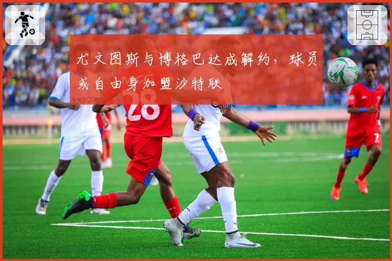 尤文图斯与博格巴达成解约，球员或自由身加盟沙特联