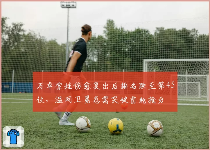 万卓索娃伤愈复出后排名跌至第45位，温网卫冕急需突破首轮抢分