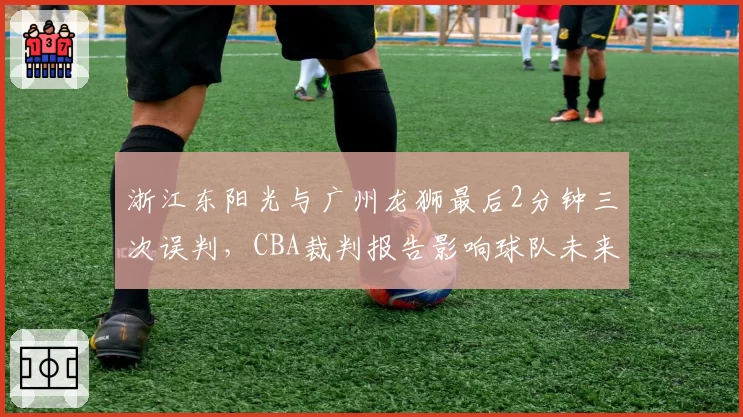 浙江东阳光与广州龙狮最后2分钟三次误判,CBA裁判报告影响球队未来挑战策略