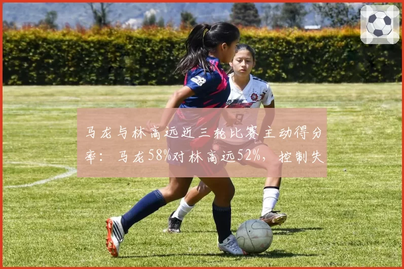 马龙与林高远近三轮比赛主动得分率：马龙58%对林高远52%，控制失误率马龙更低