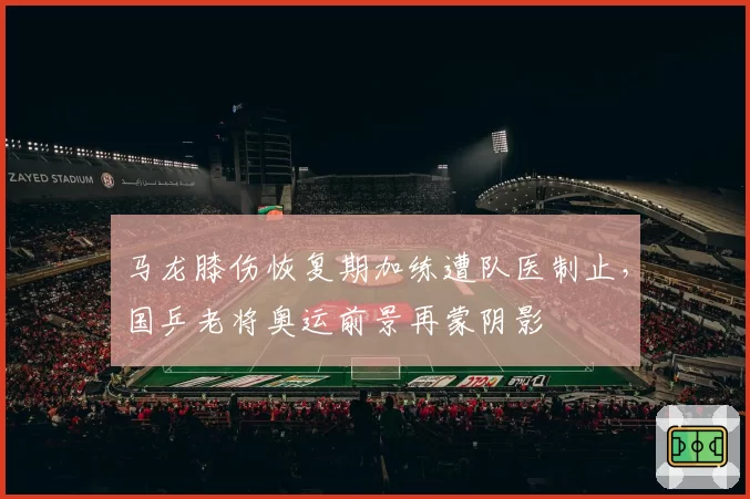 马龙膝伤恢复期加练遭队医制止，国乒老将奥运前景再蒙阴影