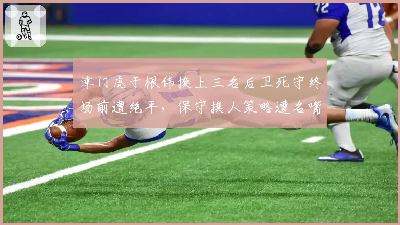 津门虎于根伟换上三名后卫死守终场前遭绝平，保守换人策略遭名嘴痛批“自毁长城”