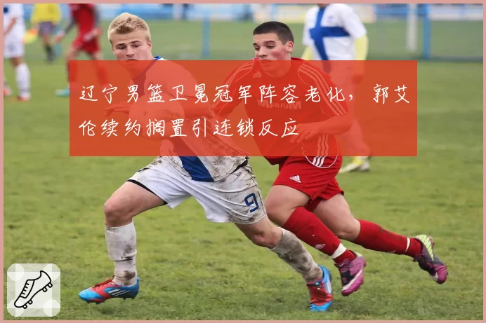 辽宁男篮卫冕冠军阵容老化,郭艾伦续约搁置引连锁反应