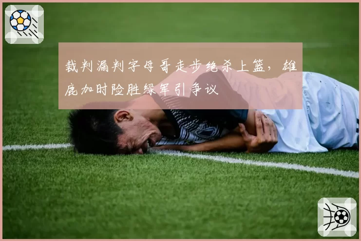 裁判漏判字母哥走步绝杀上篮，雄鹿加时险胜绿军引争议