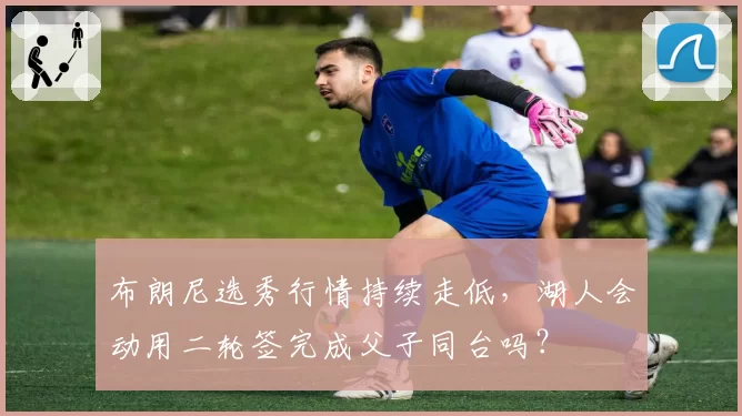 布朗尼选秀行情持续走低,湖人会动用二轮签完成父子同台吗?